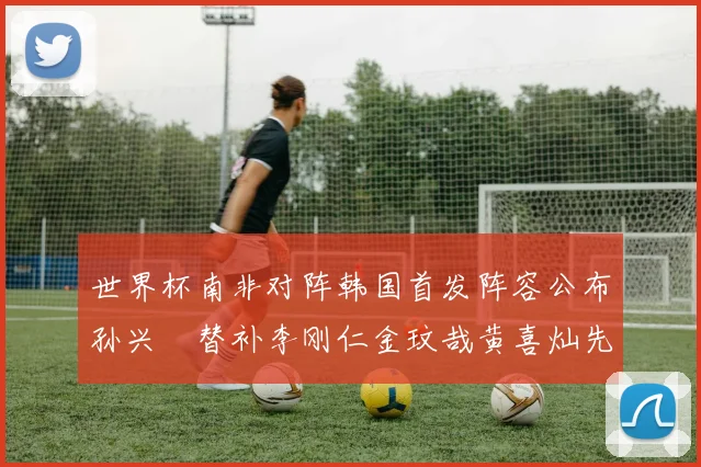 世界杯南非对阵韩国首发阵容公布孙兴慜替补李刚仁金玟哉黄喜灿先发