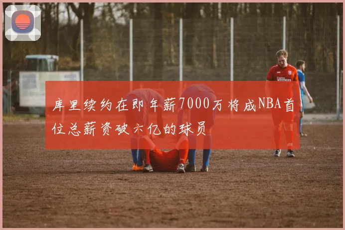 库里续约在即年薪7000万将成NBA首位总薪资破六亿的球员