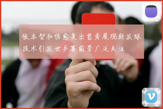 张本智和伤愈复出首秀展现新发球技术引发世乒赛前景广泛关注