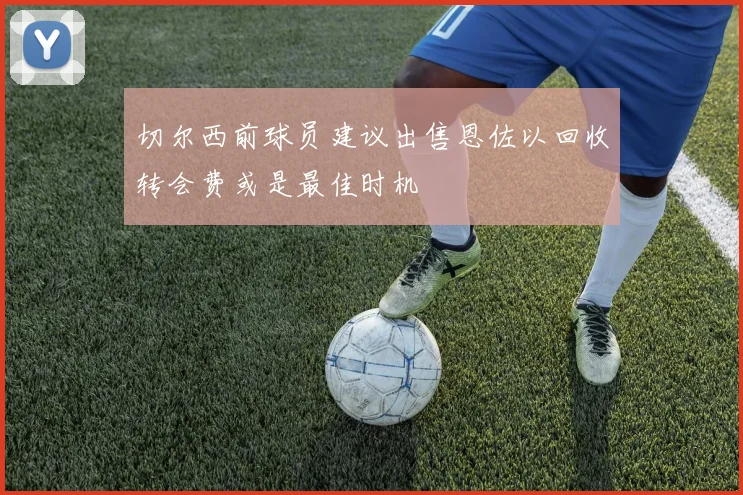 切尔西前球员建议出售恩佐以回收转会费或是最佳时机