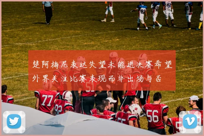 楚阿梅尼表达失望未能进决赛希望外界关注比赛表现而非出场与否