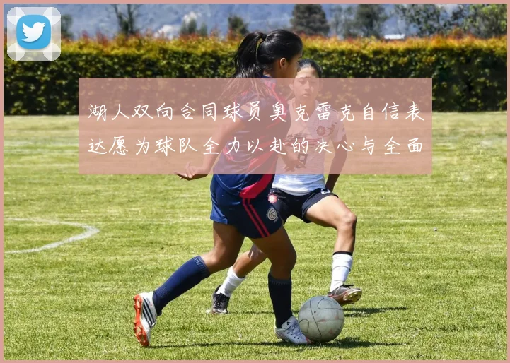 湖人双向合同球员奥克雷克自信表达愿为球队全力以赴的决心与全面能力