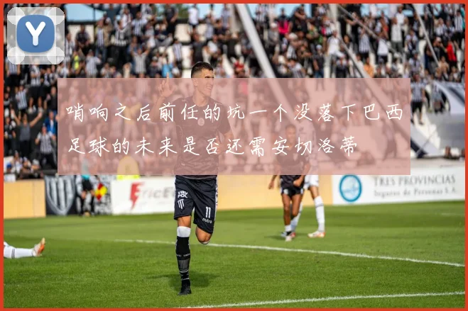 哨响之后前任的坑一个没落下巴西足球的未来是否还需安切洛蒂